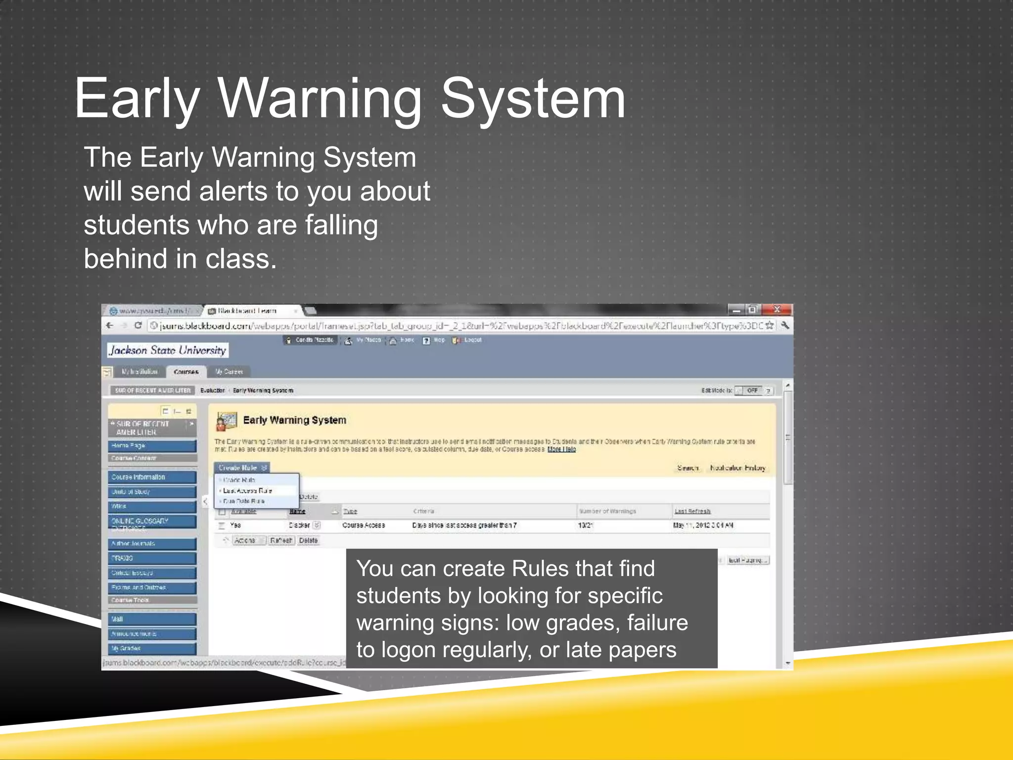 Early Warning System
The Early Warning System
will send alerts to you about
students who are falling
behind in class.




                      You can create Rules that find
                      students by looking for specific
                      warning signs: low grades, failure
                      to logon regularly, or late papers
 