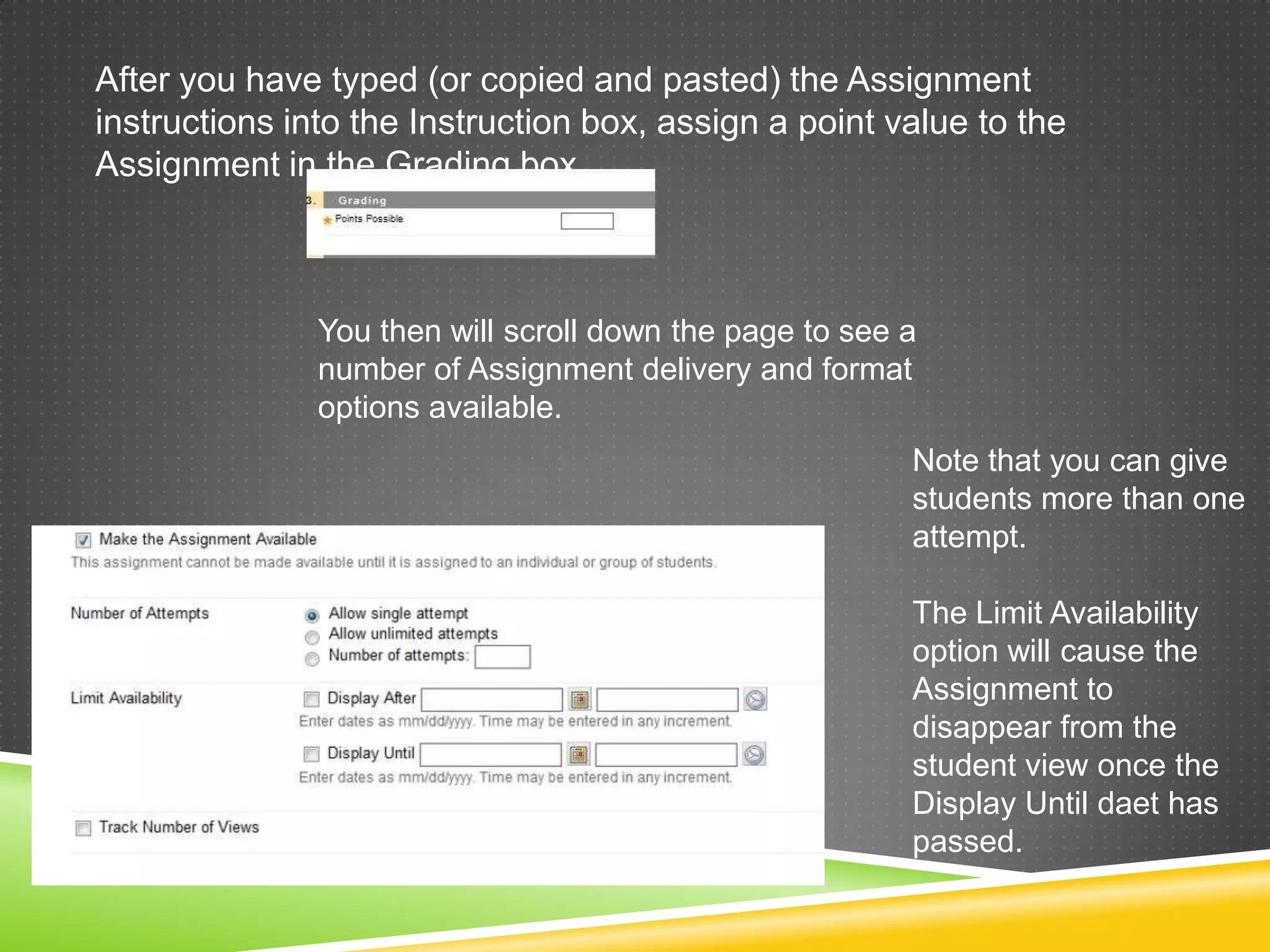 After you have typed (or copied and pasted) the Assignment
instructions into the Instruction box, assign a point value to the
Assignment in the Grading box.



               You then will scroll down the page to see a
               number of Assignment delivery and format
               options available.
                                                         Note that you can give
                                                         students more than one
                                                         attempt.

                                                         The Limit Availability
                                                         option will cause the
                                                         Assignment to
                                                         disappear from the
                                                         student view once the
                                                         Display Until daet has
                                                         passed.
 