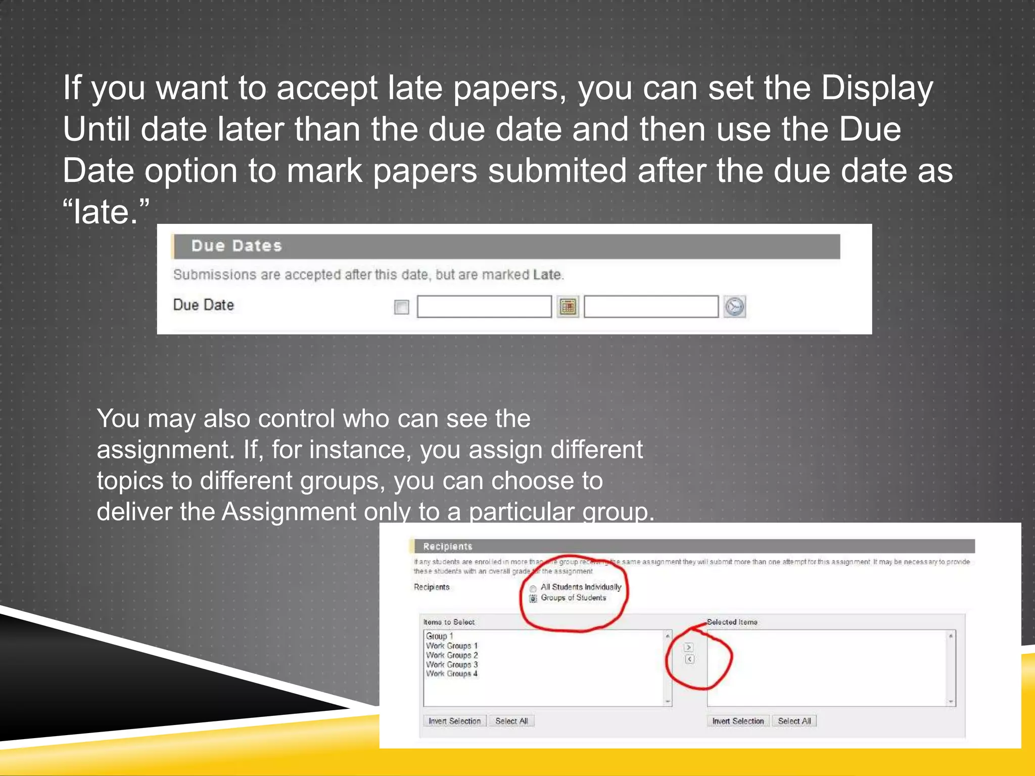 If you want to accept late papers, you can set the Display
Until date later than the due date and then use the Due
Date option to mark papers submited after the due date as
“late.”




  You may also control who can see the
  assignment. If, for instance, you assign different
  topics to different groups, you can choose to
  deliver the Assignment only to a particular group.
 