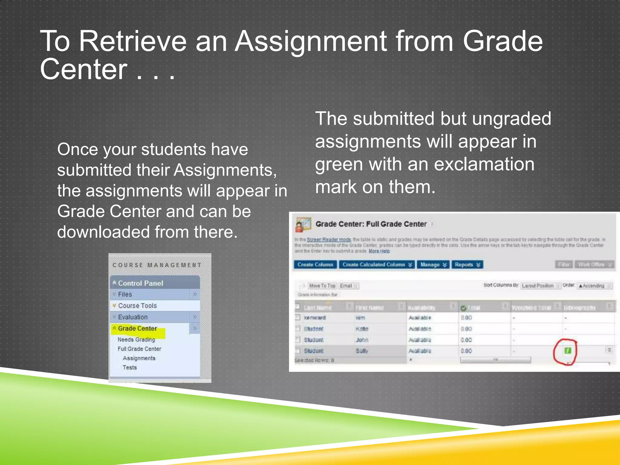 To Retrieve an Assignment from Grade
Center . . .
                                  The submitted but ungraded
 Once your students have          assignments will appear in
 submitted their Assignments,     green with an exclamation
 the assignments will appear in   mark on them.
 Grade Center and can be
 downloaded from there.
 