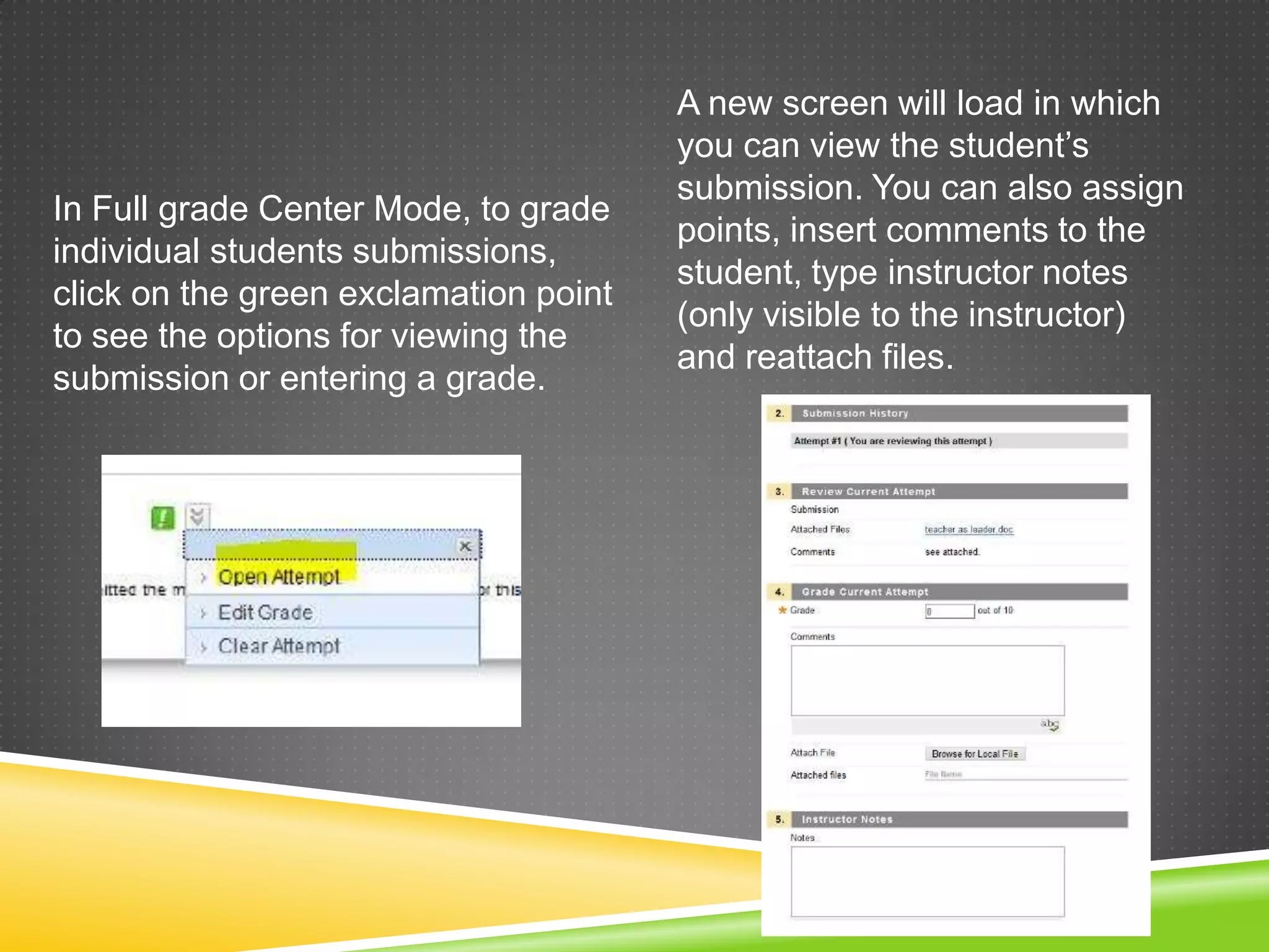 A new screen will load in which
                                       you can view the student’s
                                       submission. You can also assign
In Full grade Center Mode, to grade
                                       points, insert comments to the
individual students submissions,
                                       student, type instructor notes
click on the green exclamation point
                                       (only visible to the instructor)
to see the options for viewing the
                                       and reattach files.
submission or entering a grade.
 