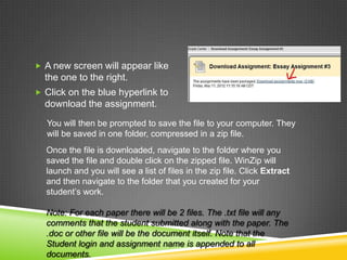  A new screen will appear like
  the one to the right.
 Click on the blue hyperlink to
  download the assignment.
  You will then be prompted to save the file to your computer. They
  will be saved in one folder, compressed in a zip file.
  Once the file is downloaded, navigate to the folder where you
  saved the file and double click on the zipped file. WinZip will
  launch and you will see a list of files in the zip file. Click Extract
  and then navigate to the folder that you created for your
  student’s work.

  Note: For each paper there will be 2 files. The .txt file will any
  comments that the student submitted along with the paper. The
  .doc or other file will be the document itself. Note that the
  Student login and assignment name is appended to all
  documents.
 