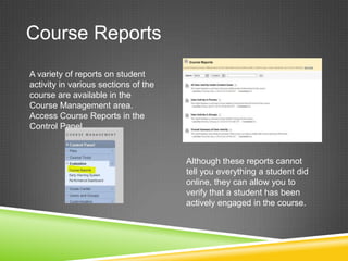 Course Reports
A variety of reports on student
activity in various sections of the
course are available in the
Course Management area.
Access Course Reports in the
Control Panel.



                                      Although these reports cannot
                                      tell you everything a student did
                                      online, they can allow you to
                                      verify that a student has been
                                      actively engaged in the course.
 
