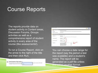 Course Reports


The reports provide data on
student activity in Content areas,
Discussion Forums, Groups
activities as well as a
comprehensive report of student
activity in every area of the
course (like assessments!).

To run a Course Report, click on      You can choose a date range for
the arrow to the right of the title   the report (say the period a test
and then click Run.                   was available) and a student’s
                                      name. The report will be
                                      generated as a pdf file unless
                                      you select another format.
 