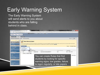 Early Warning System
The Early Warning System
will send alerts to you about
students who are falling
behind in class.




                      You can create Rules that find
                      students by looking for specific
                      warning signs: low grades, failure
                      to logon regularly, or late papers
 