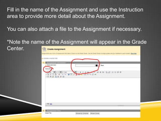 Fill in the name of the Assignment and use the Instruction
area to provide more detail about the Assignment.

You can also attach a file to the Assignment if necessary.

*Note the name of the Assignment will appear in the Grade
Center.
 