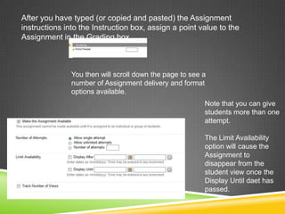 After you have typed (or copied and pasted) the Assignment
instructions into the Instruction box, assign a point value to the
Assignment in the Grading box.



               You then will scroll down the page to see a
               number of Assignment delivery and format
               options available.
                                                         Note that you can give
                                                         students more than one
                                                         attempt.

                                                         The Limit Availability
                                                         option will cause the
                                                         Assignment to
                                                         disappear from the
                                                         student view once the
                                                         Display Until daet has
                                                         passed.
 