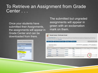 To Retrieve an Assignment from Grade
Center . . .
                                  The submitted but ungraded
 Once your students have          assignments will appear in
 submitted their Assignments,     green with an exclamation
 the assignments will appear in   mark on them.
 Grade Center and can be
 downloaded from there.
 