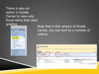 There is also an
option in Grade
Center to view only
those items that need
grading.
                     Note that in this version of Grade
                     Center, you can sort by a number of
                     criteria.
 