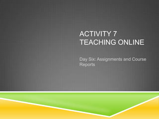 ACTIVITY 7
TEACHING ONLINE

Day Six: Assignments and Course
Reports
 