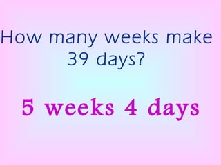 How many weeks make 39 days? 5 weeks 4 days 