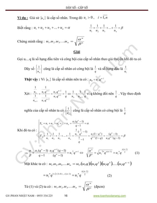 DÃY SỐ - CẤP SỐ
GV:PHAN NHẬT NAM – 0935 334 225 16 www.toanhocdanang.com
Ví dụ : Giả sử  nu là cấp số nhân. Trong đó niui ,1,0 
Biết rằng :  nuuuu ...321 
nuuuu
1
...
111
321
Chứng minh rằng : n
n
nuuuu


...... 321
Giải
Gọi u1 , q là số hạng đầu tiên và công bội của cấp số nhân theo giả thuyến khi đó ta có
Dãy số






nu
1
cũng là cấp số nhân có công bội là
q
1
và số hạng đầu là
1
1
u
Thật vậy : Vì  nu là cấp số nhân nên ta có : 1
1. 
 n
n quu
Xét :
quuqqu
qu
qu
qu
u
u
nn
n
n
n
n
n
n 1
.
111
.
.
.
1
.
1
1
1
1
1
1
2
1
2
1
1
1
1






 vì q không đổi nên
q
1
. Vậy theo định
nghĩa của cấp số nhân ta có






nu
1
cũng là cấp số nhân có công bội là
q
1
Khi đó ta có :


























)1(
)1(
)1(
)1(
1
1
)1
1
(
1
1
...
111
'
1
)1(
...
1
1
1
11
321
1
321
qqu
q
qq
qu
q
qu
uuuu
S
q
qu
uuuuS
n
n
n
nn
n
n
n
nn
 2
)1(
1
)1(2
1
12
1
1
11
)1(
)1(
.
1
)1(









nn
nnnn
n
n
n
n
nn
quququ
q
qqu
q
qu




(1)
Mặt khác ta có :      1
1
3
1
2
111321 .............. 
 n
n ququququuuuuu
2
)1(
1
)1(...4321
1



nn
nnn
ququ (2)
Từ (1) và (2) ta có : n
n
nuuuu


...... 321 (đpcm)
 
