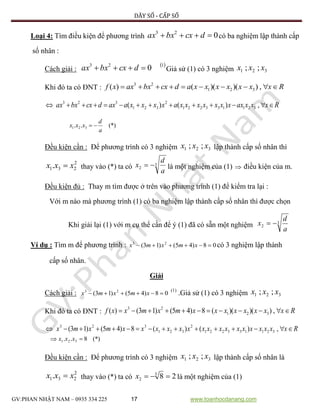 DÃY SỐ - CẤP SỐ
GV:PHAN NHẬT NAM – 0935 334 225 17 www.toanhocdanang.com
Loại 4: Tìm điều kiện để phương trình 023
 dcxbxax có ba nghiệm lập thành cấp
số nhân :
Cách giải :
 123
0 dcxbxax Giả sử (1) có 3 nghiệm 321 ;; xxx
Khi đó ta có ĐNT : Rxxxxxxxadcxbxaxxf  ,))()(()( 321
23
Rxxxaxxxxxxxxaxxxxaaxdcxbxax  ,)()( 321133221
2
321
323
(*).. 321
a
d
xxx 
Đều kiện cần : Để phương trình có 3 nghiệm 321 ;; xxx lập thành cấp số nhân thì
2
231. xxx  thay vào (*) ta có 3
2
a
d
x  là một nghiệm của (1)  điều kiện của m.
Đều kiện đủ : Thay m tìm được ở trên vào phương trình (1) để kiểm tra lại :
Với m nào mà phương trình (1) có ba nghiệm lập thành cấp số nhân thì được chọn
Khi giải lại (1) với m cụ thể cần để ý (1) đã có sẵn một nghiệm 3
2
a
d
x 
Ví dụ : Tìm m để phương trình : 08)45()13( 23
 xmxmx có 3 nghiệm lập thành
cấp số nhân.
Giải
Cách giải : 08)45()13( 23
 xmxmx
(1)
.Giả sử (1) có 3 nghiệm 321 ;; xxx
Khi đó ta có ĐNT : Rxxxxxxxxmxmxxf  ,))()((8)45()13()( 321
23
Rxxxxxxxxxxxxxxxxxmxmx  ,)()(8)45()13( 321133221
2
321
323
 (*)8.. 321 xxx
Đều kiện cần : Để phương trình có 3 nghiệm 321 ;; xxx lập thành cấp số nhân là
2
231. xxx  thay vào (*) ta có 283
2 x là một nghiệm của (1)
 
