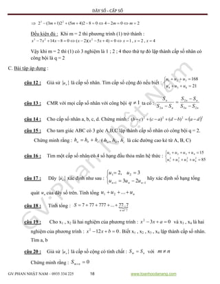 DÃY SỐ - CẤP SỐ
GV:PHAN NHẬT NAM – 0935 334 225 18 www.toanhocdanang.com
 2024082)45(2)13(2 23
 mmmm
Đều kiện đủ : Khi m = 2 thì phương trình (1) trở thành :
4,2,10)45)(2(08147 223
 xxxxxxxxx
Vậy khi m = 2 thì (1) có 3 nghiệm là 1 ; 2 ; 4 theo thứ tự đó lập thành cấp số nhân có
công bội là q = 2
C. Bài tập áp dụng :
câu 12 : Giả sử  nu là cấp số nhân. Tìm cấp số cộng đó nếu biết :





21
168
654
321
uuu
uuu
câu 13 : CMR với mọi cấp số nhân với công bội 1q ta có :
nn
nn
nn
n
SS
SS
SS
S
23
2
2 



câu 14 : Cho cấp số nhân a, b, c, d. Chứng minh :  2222
)()()( dabdaccb 
câu 15 : Cho tam giác ABC có 3 góc A,B,C lập thành cấp số nhân có công bội q = 2.
Chứng minh rằng : cba hhh  ( cba hhh ,, là các đường cao kẻ từ A, B, C)
câu 16 : Tìm một cấp số nhân có 4 số hạng đầu thỏa mãn hệ thức :





85
15
2
4
2
3
2
2
2
1
4321
uuuu
uuuu
câu 17 : Dãy  nu xác định như sau :





 11
21
23
3,2
nnn uuu
uu
hãy xác định số hạng tổng
quát nu của dãy số trên. Tính tổng nuuu  ...21
câu 18 : Tính tổng : 
7
7..77...777777
ôsn
S


câu 19 : Cho x1 , x2 là hai nghiệm của phương trình : 032
 axx và x3 , x4 là hai
nghiệm của phương trình : 0122
 bxx . Biết x1 , x2 , x3 , x4 lập thành cấp số nhân.
Tìm a, b
câu 20 : Giả sử  nu là cấp số cộng có tính chất : nm SS  với nm 
Chứng minh rằng : 0nmS
 