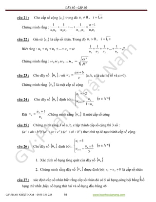 DÃY SỐ - CẤP SỐ
GV:PHAN NHẬT NAM – 0935 334 225 19 www.toanhocdanang.com
câu 21 : Cho cấp số cộng  nu trong đó niui ,1,0 
Chứng minh rằng :
nnn uu
n
uuuuuu 113221
11
...
11 


câu 22 : Giả sử  nu là cấp số nhân. Trong đó niui ,1,0 
Biết rằng :  nuuuu ...321

nuuuu
1
...
111
321
Chứng minh rằng : n
n
nuuuu


...... 321
câu 23 : Cho dãy số  nu : với
c
ban
un

 (a, b, c là các hệ số và c 0).
Chứng minh rằng  nu là một cấp số cộng
câu 24 : Cho dãy số  nu định bởi :  *
1
2
1
1
Nn
u
u
u
u
n
n
n










Đặt
n
n
n
u
u
v
1
 . Chứng minh rằng  nu là một cấp số cộng
câu 25 : Chứng minh rằng 3 số a, b, c lập thành cấp số cộng thì 3 số :
)();();( 222222
bcbccacababa  theo thứ tự đó tạo thành cấp số cộng.
câu 26 : Cho dãy số  nu định bởi :  *
5
8
1
1
1
Nnu
u
u
n
n









1. Xác định số hạng tổng quát của dãy số  nu
2. Chứng minh rằng dãy số  nv được định bởi 8 nn uv là cấp số nhân
câu 27 : xác định cấp số nhân biết rằng cấp số nhân đó có 5 số hạng,công bội bằng số
hạng thứ nhất ,hiệu số hạng thứ hai và số hạng đầu bằng 48
 