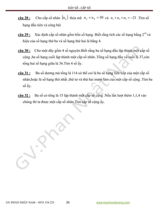 DÃY SỐ - CẤP SỐ
GV:PHAN NHẬT NAM – 0935 334 225 20 www.toanhocdanang.com
câu 28 : Cho cấp số nhân  nu thỏa mã 1042  uu và 21531  uuu .Tìm số
hạng đầu tiên và công bội
câu 29 : Xác định cấp số nhân gồm bốn số hạng. Biết rằng tích các số hạng bằng 210
và
hiệu của số hạng thứ ba và số hạng thứ hai là bằng 4.
câu 30 : Cho một dãy gồm 4 số nguyên.Biết rằng ba số hạng đầu lập thành một cấp số
cộng ,ba số hạng cuối lập thành một cấp số nhân..Tổng số hạng đầu và cuối là 37,còn
tổng hai số hạng giữa là 36.Tìm 4 số ấy.
câu 31 : Ba số dương mà tổng là 114 có thể coi là ba số hạng liên tiếp của một cấp số
nhân,hoặc là số hạng thứ nhất ,thứ tư và thứ hai mươi lăm của một cấp số cộng .Tìm ba
số ấy.
câu 32 : Ba số có tổng là 15 lập thành một cấp số cộng .Nếu lần lượt thêm 1,1,4 vào
chúng thì ta được một cấp số nhân.Tìm cấp số cộng ấy.
 