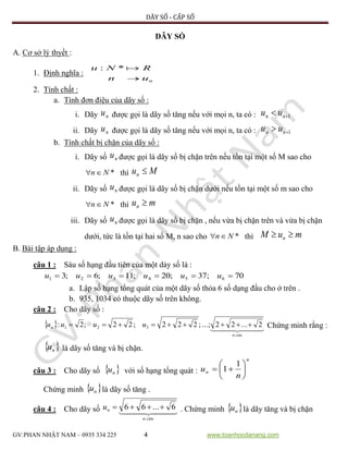 DÃY SỐ - CẤP SỐ
GV:PHAN NHẬT NAM – 0935 334 225 4 www.toanhocdanang.com
DÃY SỐ
A. Cơ sở lý thyết :
1. Định nghĩa :
nun
RNu

*:
2. Tính chất :
a. Tính đơn điệu của dãy số :
i. Dãy nu được gọi là dãy số tăng nếu với mọi n, ta có : 1 nn uu
ii. Dãy nu được gọi là dãy số tăng nếu với mọi n, ta có : 1 nn uu
b. Tính chất bị chặn của dãy số :
i. Dãy số nu được gọi là dãy số bị chặn trên nếu tồn tại một số M sao cho
*Nn thì Mun 
ii. Dãy số nu được gọi là dãy số bị chặn dưới nếu tồn tại một số m sao cho
*Nn thì mun 
iii. Dãy số nu được gọi là dãy số bị chặn , nếu vừa bị chặn trên và vừa bị chặn
dưới, tức là tồn tại hai số M, n sao cho *Nn thì muM n 
B. Bài tập áp dụng :
câu 1 : Sáu số hạng đầu tiên của một dảy số là :
70;37;20;11;6;3 654321  uuuuuu
a. Lập số hạng tổng quát của một dãy số thỏa 6 số dạng đầu cho ở trên .
b. 935, 1034 có thuộc dãy số trên không.
câu 2 : Cho dãy số :
     
nacn
n uuuu 2...22...;;222;22;2: 321  Chứng minh rằng :
 nu là dãy số tăng và bị chặn.
câu 3 : Cho dãy số  nu với số hạng tổng quát :
n
n
n
u 






1
1
Chứng minh  nu là dãy số tăng .
câu 4 : Cho dãy số    
nacn
nu 6...66  . Chứng minh  nu là dãy tăng và bị chặn
 