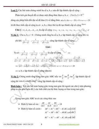 DÃY SỐ - CẤP SỐ
GV:PHAN NHẬT NAM – 0935 334 225 8 www.toanhocdanang.com
Loại 2: Các bài toán chứng minh ba số a, b, c nào đó lập thành cấp số cộng :
Phân tích giả thuyết để có được một đẳng thức theo a, b, c : 0),,( cbaf (1)
dùng các phép biến đổi đại số để đưa (1) về dẳng thức bcabcacba 20)2)(,,( 
từ đó theo tính cấp số cộng ta có : a, b, c theo thứ tự đó tạo thành cấp số cộng (đpcm)
Chú ý : nn uuuuu ,,...,, 1321  là cấp số cộng duuuuuuuu nn  1342312 ...
Ví dụ 1: Cho a, b, c > 0 . Chứng minh rằng ba số a, b, c lập thành cấp số cộng khi và
chỉ khi
abcacb 
1
;
1
;
1
cũng lập thành cấp số cộng.
Giải :
Ta có : là cấp số cộng 

     caab
bc
cacb
ab





      bcabcabbcbcabab 2
 a, b, c lập thành cấp số cộng (đpcm)
Ví dụ 2: Chứng minh rằng trong tam giác ABC nếu
2
tan,
2
tan,
2
tan
CBA
lập thành cấp số
cộng thì CBA cos,cos,cos cũng lập thành cấp số cộng :
Bình luận : Với các bài toán lượng giác trong tam giác thì ngoài các chú ý trên phương
pháp ta cần phải luôn để ý các tính chất của hệ thức lượng cơ bản trong tam giác:
Trong tam giác ABC ta có các công thức sau
 Định lý hàm số sin : R
A
BC
B
AC
C
AB
2
sinsinsin

 Định lý hàm số cosin :  BCABCACBCACAB ˆcos..222

 CBABCABBCABAC ˆcos..222

 BACABACABACBC ˆcos..222

abcacb 
1
;
1
;
1
caabcbca 






1111

 