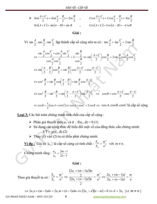DÃY SỐ - CẤP SỐ
GV:PHAN NHẬT NAM – 0935 334 225 9 www.toanhocdanang.com

2
)
22
()
2
(
B
Sin
B
Sin
CA
Sin 
 
,
2
)
22
()
2
(
B
Sin
B
Cos
CA
Cos 
 
    BBCASin sinsin   ,     CosBBCosCACos  
Giải :
Vì lập thành cấp số cộng nên ta có :
2
tan2
2
tan
2
tan
BCA

2
cos
2
cos
2
sin2
2
cos
2
sin
2
cos
2
sin
2
2
cos
2
cos
2
sin
2
cos
2
cos
2
sin
CABBCA
B
B
CA
CACA





 








 









2
cos
2
cos
2
sin
2
cos
22
sin
CACABBB
2
cos
2
sin
22
cos
2
sin
2
cos2 CABBBB 








2
cos
2
coscos
2
cos
22
sin
2
sin
2
cos 22 CACA
B
CACABB 







 


  BCACAB cos2coscoscoscos
2
1
cos   là cấp số cộng
Loại 3: Các bài toán chứng minh tính chất của cấp số cộng :
 Phân giả thuyết theo u1 và d : f(u1, d) = 0 (1)
 Sử dụng các công thức để biến đổi một về của đẳng thức cần chứng minh:
VT = g(u1, d) (2)
 Thay (1) vào (2) ta có điều phải chứng minh.
Ví dụ : Giả sử  nu là cấp số cộng có tính chất : 2
2
n
m
S
S
n
m
 với nm  .
Chứng minh rằng :
12
12



n
m
u
u
n
m
Giải :
Theo giả thuyết ta có :
 
  n
m
dnu
dmu
n
m
ndnu
mdmu
n
m
S
S
n
m







)1(2
)1(2
2
)1(2
2
)1(2
1
1
2
2
1
1
2
2
   1111 202)1(2)1(2 udmndudmnmudnmnu  {vì nm  }
2
tan,
2
tan,
2
tan
CBA
CBA cos,cos,cos
 