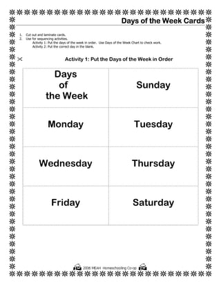 Days of the Week Cards
1.   Cut out and laminate cards.
2.   Use for sequencing activities.
         Activity 1: Put the days of the week in order. Use Days of the Week Chart to check work.
         Activity 2: Put the correct day in the blank.



                               Activity 1: Put the Days of the Week in Order


                    Days
                     of                                                         Sunday
                  the Week


                   Monday                                                     Tuesday



             Wednesday                                                       Thursday



                      Friday                                                 Saturday