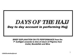 DAYS OF THE HAJJ Day to day account in performing Hajj BRIEF EXPLANATION ON ITS PERFORMANCE from the 7 th  ZulHijjah onwards to time of return of Pilgrims from Arafat, Muzdalifah and Mina ©2005ZhulkefleeHjIsmail 
