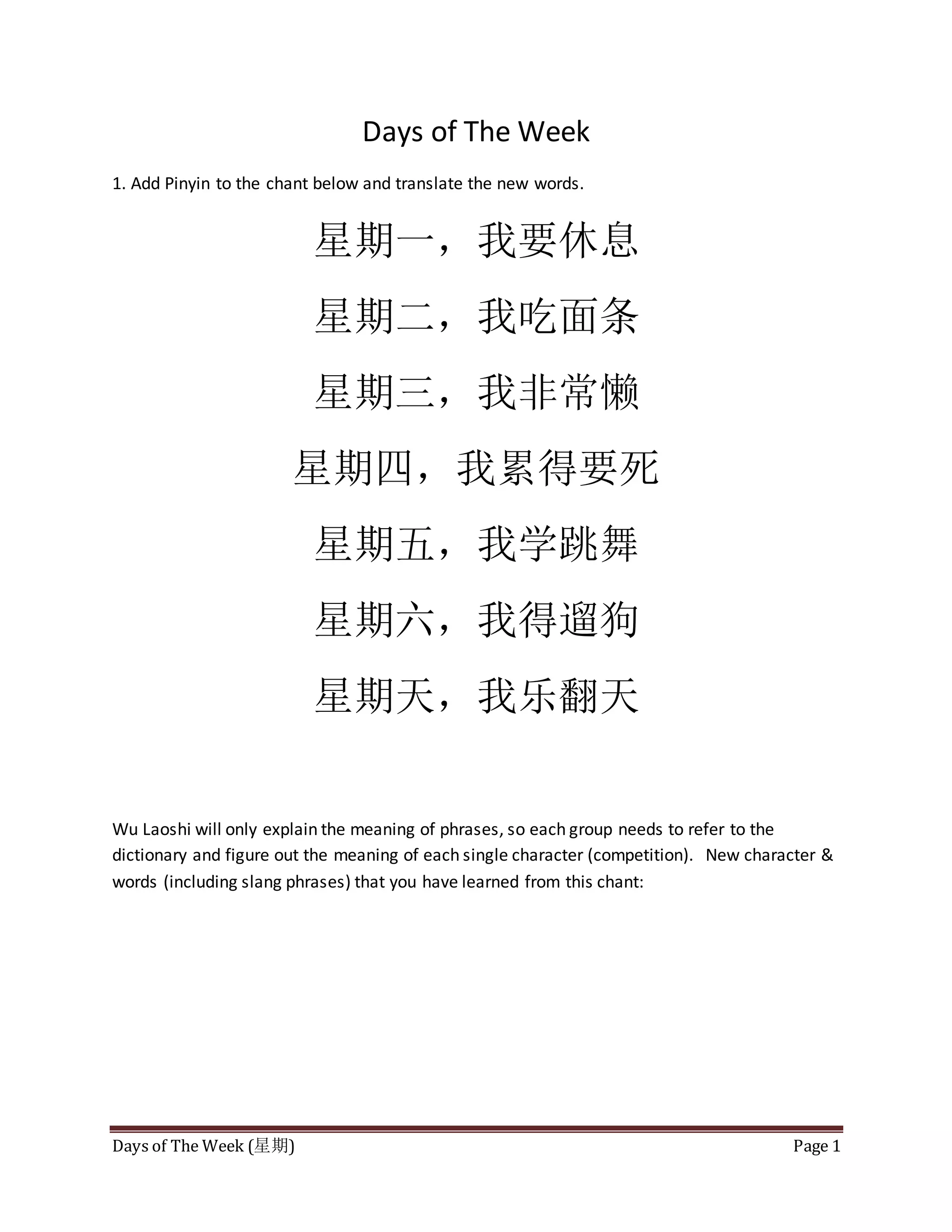 Days of The Week (星期) Page 1
Days of The Week
1. Add Pinyin to the chant below and translate the new words.
星期一,我要休息
星期二,我吃面条
星期三,我非常懒
星期四,我累得要死
星期五,我学跳舞
星期六,我得遛狗
星期天,我乐翻天
Wu Laoshi will only explain the meaning of phrases, so each group needs to refer to the
dictionary and figure out the meaning of each single character (competition). New character &
words (including slang phrases) that you have learned from this chant: