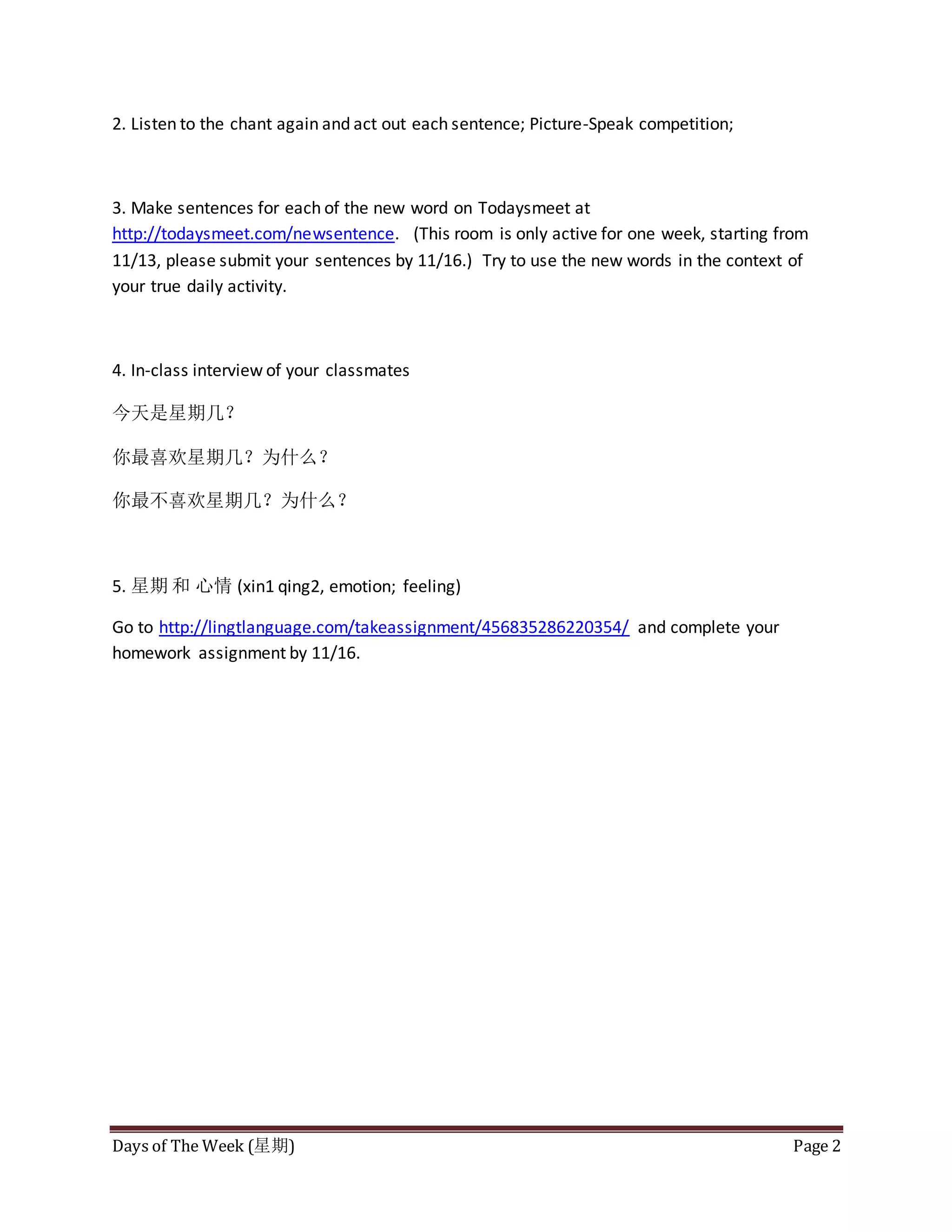 Days of The Week (星期) Page 2
2. Listen to the chant again and act out each sentence; Picture-Speak competition;
3. Make sentences for each of the new word on Todaysmeet at
http://todaysmeet.com/newsentence. (This room is only active for one week, starting from
11/13, please submit your sentences by 11/16.) Try to use the new words in the context of
your true daily activity.
4. In-class interview of your classmates
今天是星期几?
你最喜欢星期几?为什么?
你最不喜欢星期几?为什么?
5. 星期 和 心情 (xin1 qing2, emotion; feeling)
Go to http://lingtlanguage.com/takeassignment/456835286220354/ and complete your
homework assignment by 11/16.