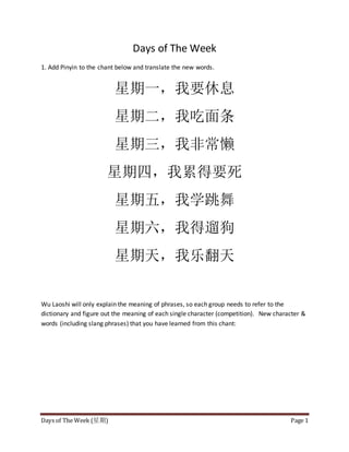 Days of The Week (星期) Page 1
Days of The Week
1. Add Pinyin to the chant below and translate the new words.
星期一，我要休息
星期二，我吃面条
星期三，我非常懒
星期四，我累得要死
星期五，我学跳舞
星期六，我得遛狗
星期天，我乐翻天
Wu Laoshi will only explain the meaning of phrases, so each group needs to refer to the
dictionary and figure out the meaning of each single character (competition). New character &
words (including slang phrases) that you have learned from this chant:
 
