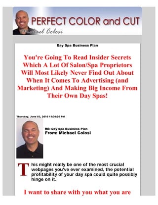 Day Spa Business Plan


 You're Going To Read Insider Secrets
 Which A Lot Of Salon/Spa Proprietors
 Will Most Likely Never Find Out About
  When It Comes To Advertising (and
Marketing) And Making Big Income From
         Their Own Day Spas!

Thursday, June 03, 2010 11:39:26 PM




                    RE: Day Spa Business Plan
                    From: Michael Colosi




          his might really be one of the most crucial
          webpages you've ever examined, the potential
          profitability of your day spa could quite possibly
          hinge on it.


     I want to share with you what you are
 