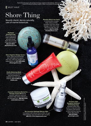 Reproduced by Elina Organics with permission from Dayspa magazine for limited distribution. ©2012 by Creative Age Communications, Inc.
                                   No part of this article can be altered, changed, or reused in any way without the express consent of the publisher.


     MUST HAVE



 Shore Thing                                                                         Rhonda Allison Sea Gems
 Nourish clients’ dermis naturally,                                                    A mitochondria complex
 care of marine botanicals.                                                              helps reduce wrinkle
                                                                                      formation and free radical
                                                                                      damage, while plant stem
                                                                                       cells encourage new cell
                                                                                       growth. 866.313.SKIN,
                                                                                         rhondaallison.com
      Phytomer
   Seaweed Soap
  This multipurpose
  soap’s exfoliating
   granules slough
 dead cells and help
reﬁne skin’s texture.
   800.227.8051,
phytomerusa.com




  Elina Organics Omega Serum
    Firms, calms and rejuvenates
    skin with help from organic
 aloe vera, wild cod collagen and
 seabuckthorn oil. 877.384.8300,
        elinaorganics.com




  Chella Balancing Mask
   Harnesses pore-purifying
     clay and seaweed to
  replenish skin and restore
  elasticity. 877.4.CHELLA,
          chella.com




    Cosmetic Solutions Biomarine
       Therapy Cream PM Marine
       extracts, hyaluronic acid and
     squalane help restore softness to
    dry, damaged skin. 888.883.0540,
                                                                                                                                                                        PHOTOGRAPHY: ARMANDO SANCHEZ; STYLING:




          naturalskincare.com
                                                                                                                                                  Pevonia Ligne
                                                                                                                                              Nymphea Seaweed
                                                                                                                                                                        DANIELLE CASEÑAS & KATIE O’REILLY




                                                                                                                                                Exfoliating Soap
                                                                                                                                              Seaweed meets shea
                                                                                                                                            butter to help stimulate
                                                                                                                                             circulation and remove
                                        Bio Jouvance Hydrogel Marine DNA                                                                    surface build-up, leaving
                                     Formulated with natural marine DNA, this gel                                                              clients silky smooth.
                                     helps hydrate, ﬁrm and reduce signs of aging.                                                                800.PEVONIA,
                                           800.272.1716, biojouvance.com                                                                        pevoniapro.com



 64 DAYSPA     |   JULY 2012
 