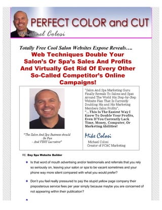 Totally Free Cool Salon Websites Expose Reveals….
   Web Techniques Double Your
 Salon’s Or Spa’s Sales And Profits
And Virtually Get Rid Of Every Other
   So-Called Competitor’s Online
             Campaigns!




 RE: Day Spa Website Builder

      Is that word of mouth advertising and/or testimonials and referrals that you rely
      so seriously on, leaving your salon or spa to be vacant sometimes and your
      phone way more silent compared with what you would prefer?

      Don’t you feel really pressured to pay the stupid yellow page company their
      preposterous service fees per year simply because maybe you are concerned of
      not appearing within their publication?
 