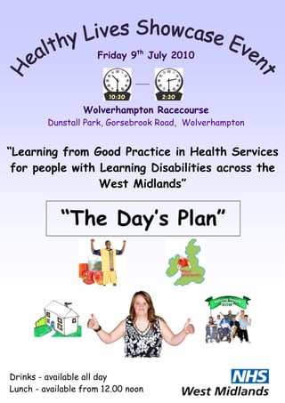 Friday 9th July 2010




                  Wolverhampton Racecourse
         Dunstall Park, Gorsebrook Road, Wolverhampton


“Learning from Good Practice in Health Services
 for people with Learning Disabilities across the
                 West Midlands”


            “The Day’s Plan”




Drinks - available all day
Lunch - available from 12.00 noon
 
