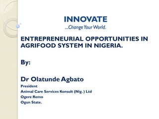 INNOVATE
                        ...Change Your World.

ENTREPRENEURIAL OPPORTUNITIES IN
AGRIFOOD SYSTEM IN NIGERIA.

By:

Dr Olatunde Agbato
President
Animal Care Services Konsult (Nig. ) Ltd
Ogere Remo
Ogun State.
 