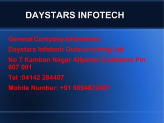 DAYSTARS INFOTECH
GeneralCompanyInformation
Daystars Infotech Outsourcirsng Ltd
No 7 Kamban Nagar Allpettai Cuddalore Pin
607 001
Tel :04142 284407
Mobile Number: +91 9894872407
 