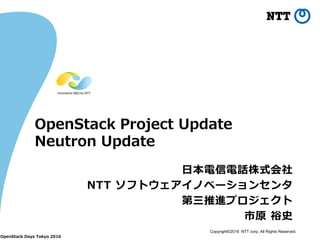 Copyright©2016 NTT corp. All Rights Reserved.
OpenStack Project Update
Neutron Update
日本電信電話株式会社
NTT ソフトウェアイノベーションセンタ
第三推進プロジェクト
市原 裕史
OpenStack Days Tokyo 2016
 