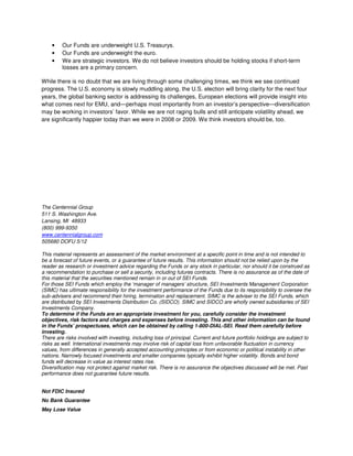 •    Our Funds are underweight U.S. Treasurys.
    •    Our Funds are underweight the euro.
    •    We are strategic investors. We do not believe investors should be holding stocks if short-term
         losses are a primary concern.

While there is no doubt that we are living through some challenging times, we think we see continued
progress. The U.S. economy is slowly muddling along, the U.S. election will bring clarity for the next four
years, the global banking sector is addressing its challenges, European elections will provide insight into
what comes next for EMU, and—perhaps most importantly from an investor’s perspective—diversification
may be working in investors’ favor. While we are not raging bulls and still anticipate volatility ahead, we
are significantly happier today than we were in 2008 or 2009. We think investors should be, too.




The Centennial Group
511 S. Washington Ave.
Lansing, MI 48933
(800) 999-9350
www.centennialgroup.com
505680 DOFU 5/12

This material represents an assessment of the market environment at a specific point in time and is not intended to
be a forecast of future events, or a guarantee of future results. This information should not be relied upon by the
reader as research or investment advice regarding the Funds or any stock in particular, nor should it be construed as
a recommendation to purchase or sell a security, including futures contracts. There is no assurance as of the date of
this material that the securities mentioned remain in or out of SEI Funds.
For those SEI Funds which employ the ‘manager of managers’ structure, SEI Investments Management Corporation
(SIMC) has ultimate responsibility for the investment performance of the Funds due to its responsibility to oversee the
sub-advisers and recommend their hiring, termination and replacement. SIMC is the adviser to the SEI Funds, which
are distributed by SEI Investments Distribution Co. (SIDCO). SIMC and SIDCO are wholly owned subsidiaries of SEI
Investments Company.
To determine if the Funds are an appropriate investment for you, carefully consider the investment
objectives, risk factors and charges and expenses before investing. This and other information can be found
in the Funds’ prospectuses, which can be obtained by calling 1-800-DIAL-SEI. Read them carefully before
investing.
There are risks involved with investing, including loss of principal. Current and future portfolio holdings are subject to
risks as well. International investments may involve risk of capital loss from unfavorable fluctuation in currency
values, from differences in generally accepted accounting principles or from economic or political instability in other
nations. Narrowly focused investments and smaller companies typically exhibit higher volatility. Bonds and bond
funds will decrease in value as interest rates rise.
Diversification may not protect against market risk. There is no assurance the objectives discussed will be met. Past
performance does not guarantee future results.


Not FDIC Insured
No Bank Guarantee
May Lose Value
 