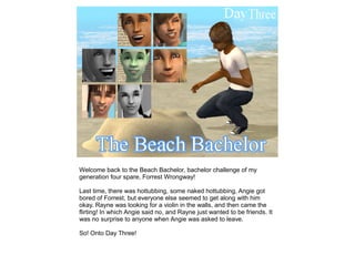 Welcome back to the Beach Bachelor, bachelor challenge of my
generation four spare, Forrest Wrongway!

Last time, there was hottubbing, some naked hottubbing, Angie got
bored of Forrest, but everyone else seemed to get along with him
okay. Rayne was looking for a violin in the walls, and then came the
flirting! In which Angie said no, and Rayne just wanted to be friends. It
was no surprise to anyone when Angie was asked to leave.

So! Onto Day Three!
 
