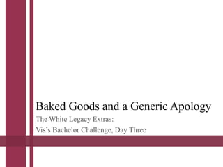 Baked Goods and a Generic Apology
The White Legacy Extras:
Vis’s Bachelor Challenge, Day Three
 