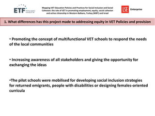 Mapping VET Education Policies and Practices for Social Inclusion and Social
Cohesion: the role of VET in promoting employment, equity, social cohesion
and active citizenship in Western Balkans, Turkey (WBT) and Israel

1. What differences has this project made to addressing equity in VET Policies and provision

• Promoting the concept of multifunctional VET schools to respond the needs
of the local communities
• Increasing awareness of all stakeholders and giving the opportunity for
exchanging the ideas
•The pilot schools were mobilised for developing social inclusion strategies
for returned emigrants, people with disabilities or designing females-oriented
curricula

 