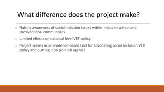 What difference does the project make?
o Raising awareness of social inclusion issues within included school and
involved local communities
o Limited effects on national level VET policy
o Project serves as an evidence-based tool for advocating social inclusion VET
policy and putting it on political agenda

 