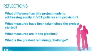 REFLECTIONS
What difference has this project made to
addressing equity in VET policies and provision?
What measures have been taken since the project
started?
What measures are in the pipeline?
What is the greatest remaining challenge?

 