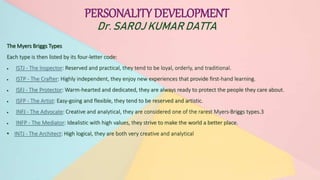 PERSONALITY DEVELOPMENT
Dr. SAROJ KUMAR DATTA
The Myers Briggs Types
Each type is then listed by its four-letter code:
 ISTJ - The Inspector: Reserved and practical, they tend to be loyal, orderly, and traditional.
 ISTP - The Crafter: Highly independent, they enjoy new experiences that provide first-hand learning.
 ISFJ - The Protector: Warm-hearted and dedicated, they are always ready to protect the people they care about.
 ISFP - The Artist: Easy-going and flexible, they tend to be reserved and artistic.
 INFJ - The Advocate: Creative and analytical, they are considered one of the rarest Myers-Briggs types.3
 INFP - The Mediator: Idealistic with high values, they strive to make the world a better place.
• INTJ - The Architect: High logical, they are both very creative and analytical
PERSONALITY DEVELOPMENT
Dr. SAROJ KUMAR DATTA
 