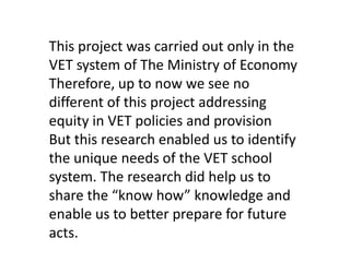 This project was carried out only in the
VET system of The Ministry of Economy
Therefore, up to now we see no
different of this project addressing
equity in VET policies and provision
But this research enabled us to identify
the unique needs of the VET school
system. The research did help us to
share the “know how” knowledge and
enable us to better prepare for future
acts.

 