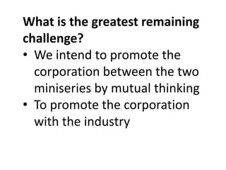 What is the greatest remaining
challenge?
• We intend to promote the
corporation between the two
miniseries by mutual thinking
• To promote the corporation
with the industry

 