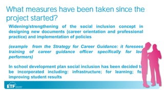 What measures have been taken since the
project started?
Widening/strengthening of the social inclusion concept in
designing new documents (career orientation and professional
practice) and implementation of policies
(example from the Strategy for Career Guidance: it foresees
training of career guidance officer specifically for low
performers)
In school development plan social inclusion has been decided to
be incorporated including: infrastructure; for learning; for
improving student results

 