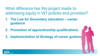 What difference has this project made to
addressing equity in VET policies and provision?
1. The Law for Secondary education – career
guidance
2. Promotion of apprenticeship qualifications
3. Implementation of Strategy of career guidance

 