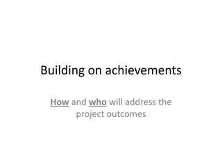 Building on achievements
How and who will address the
project outcomes

 