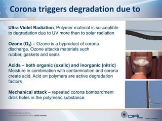 Corona – what is it?<br /><ul><li>We refer to the glow around a conductor or insulator or any high voltage electrical hard...