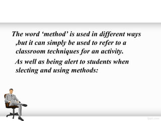 The word ‘method’ is used in different ways
 ,but it can simply be used to refer to a
 classroom techniques for an activity.
 As well as being alert to students when
 slecting and using methods:
 