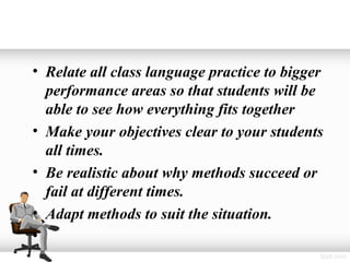 • Relate all class language practice to bigger
  performance areas so that students will be
  able to see how everything fits together
• Make your objectives clear to your students
  all times.
• Be realistic about why methods succeed or
  fail at different times.
• Adapt methods to suit the situation.
•
 